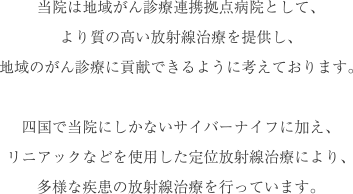 当院は地域がん診療連携拠点病院として、より質の高い放射線治療を提供し、地域のがん診療に貢献できるように考えております。四国で当院にしかないサイバーナイフに加え、リニアックなどを使用した定位放射線治療により、多様な疾患の放射線治療を行っています。